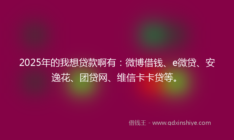 2025年的我想贷款啊有：微博借钱、e微贷、安逸花、团贷网、维信卡卡贷等。