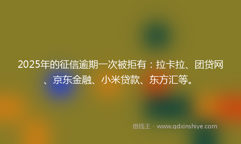 2025年的征信逾期一次被拒有：拉卡拉、团贷网、京东金融、小米贷款、东方汇等。