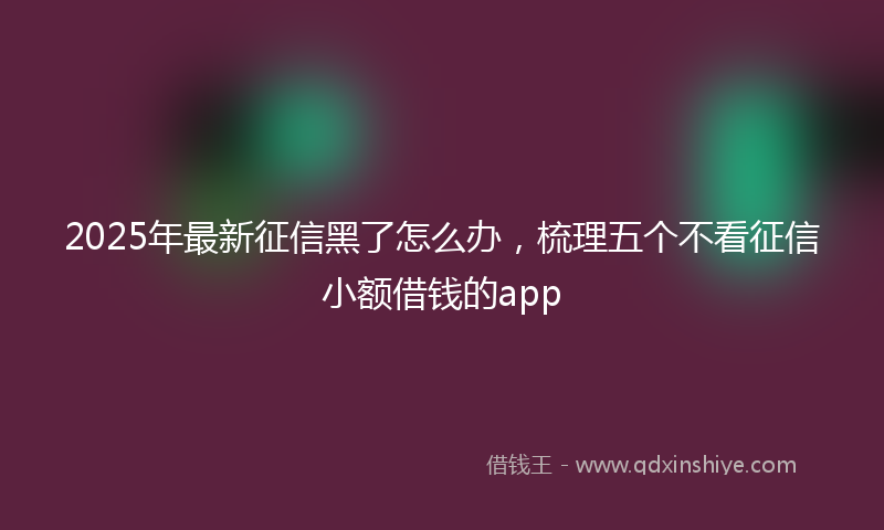 2025年最新征信黑了怎么办，梳理五个不看征信小额借钱的app