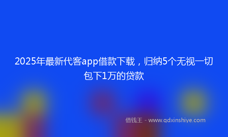 2025年最新代客app借款下载，归纳5个无视一切包下1万的贷款