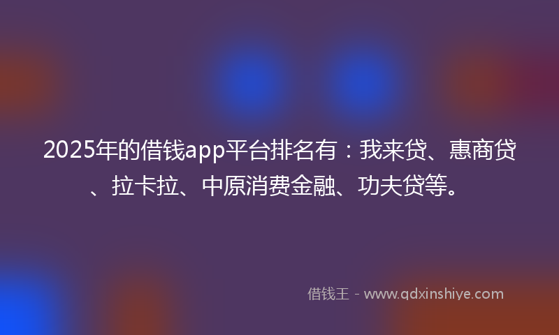 2025年的借钱app平台排名有：我来贷、惠商贷、拉卡拉、中原消费金融、功夫贷等。