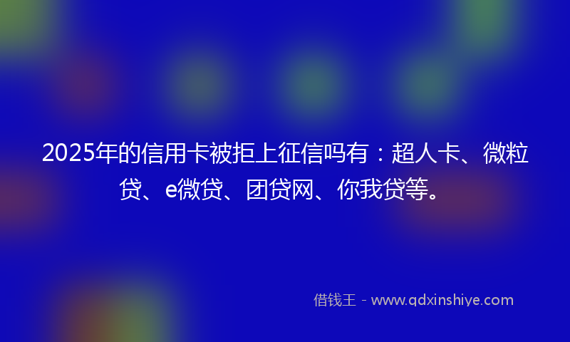 2025年的信用卡被拒上征信吗有：超人卡、微粒贷、e微贷、团贷网、你我贷等。