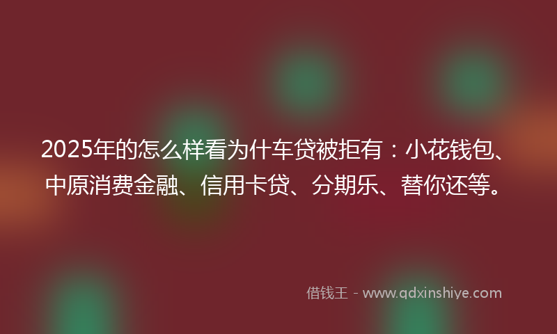 2025年的怎么样看为什车贷被拒有：小花钱包、中原消费金融、信用卡贷、分期乐、替你还等。