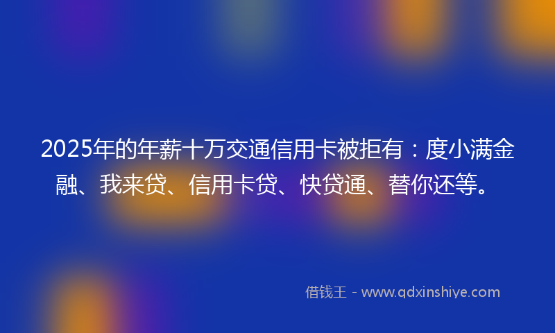 2025年的年薪十万交通信用卡被拒有：度小满金融、我来贷、信用卡贷、快贷通、替你还等。