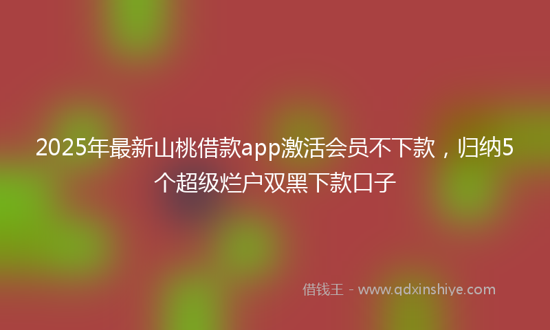 2025年最新山桃借款app激活会员不下款，归纳5个超级烂户双黑下款口子