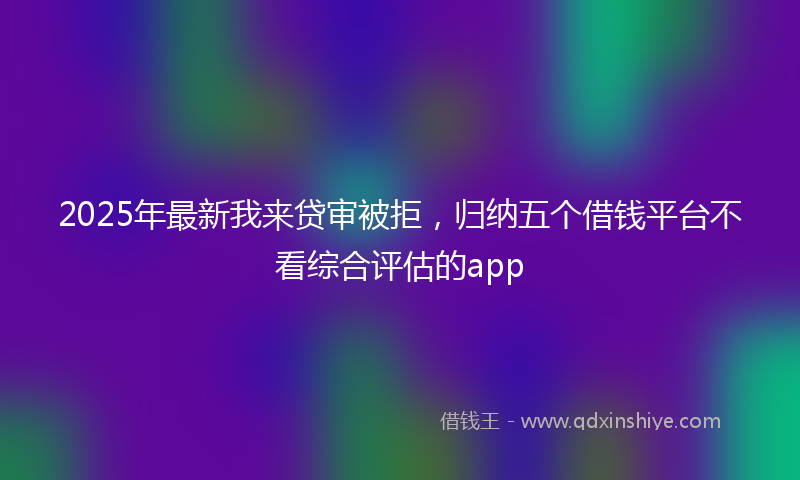 2025年最新我来贷审被拒，归纳五个借钱平台不看综合评估的app