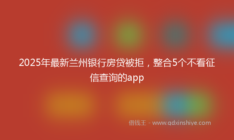 2025年最新兰州银行房贷被拒，整合5个不看征信查询的app