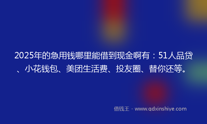 2025年的急用钱哪里能借到现金啊有：51人品贷、小花钱包、美团生活费、投友圈、替你还等。