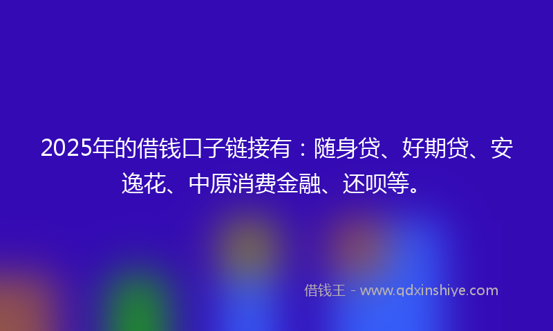 2025年的借钱口子链接有：随身贷、好期贷、安逸花、中原消费金融、还呗等。