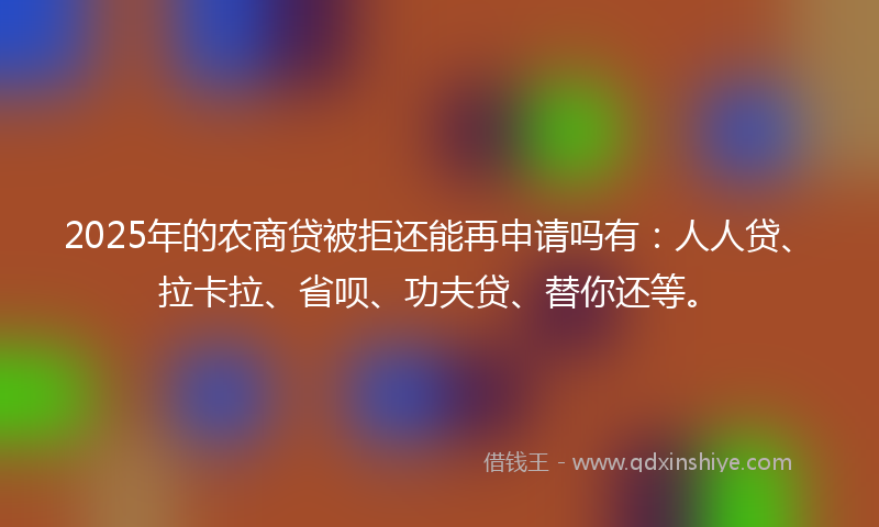 2025年的农商贷被拒还能再申请吗有：人人贷、拉卡拉、省呗、功夫贷、替你还等。