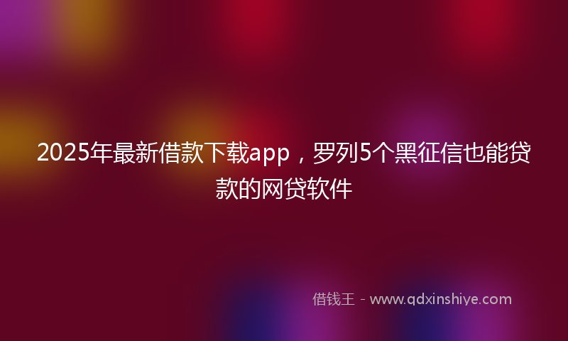 2025年最新借款下载app，罗列5个黑征信也能贷款的网贷软件