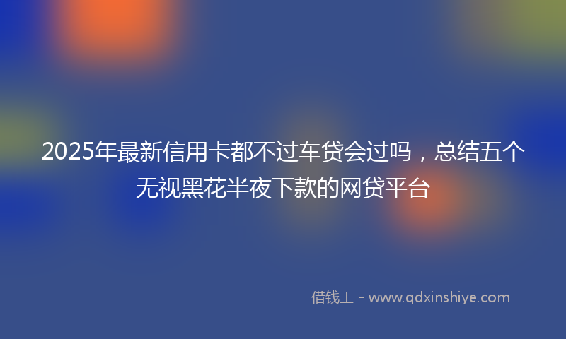 2025年最新信用卡都不过车贷会过吗，总结五个无视黑花半夜下款的网贷平台