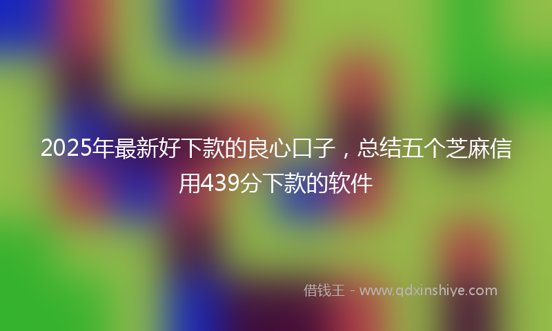 2025年最新好下款的良心口子，总结五个芝麻信用439分下款的软件
