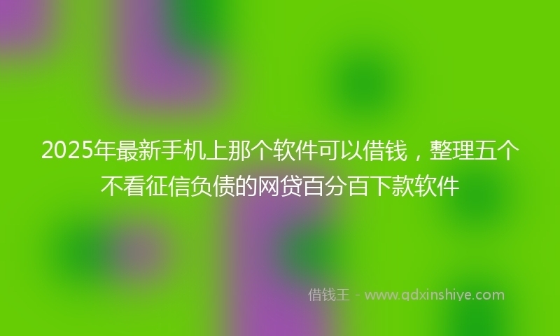 2025年最新手机上那个软件可以借钱，整理五个不看征信负债的网贷百分百下款软件