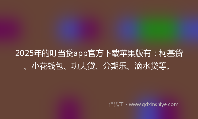 2025年的叮当贷app官方下载苹果版有：柯基贷、小花钱包、功夫贷、分期乐、滴水贷等。