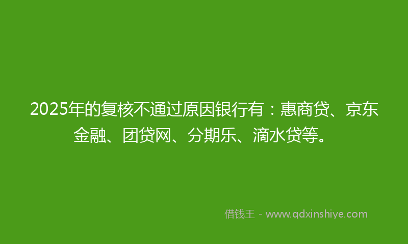 2025年的复核不通过原因银行有：惠商贷、京东金融、团贷网、分期乐、滴水贷等。