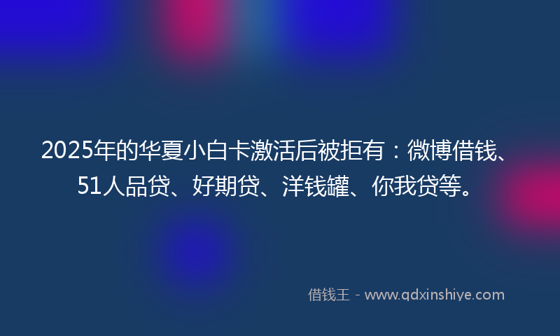 2025年的华夏小白卡激活后被拒有：微博借钱、51人品贷、好期贷、洋钱罐、你我贷等。