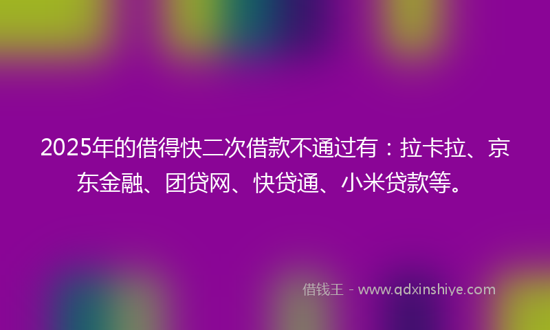2025年的借得快二次借款不通过有：拉卡拉、京东金融、团贷网、快贷通、小米贷款等。