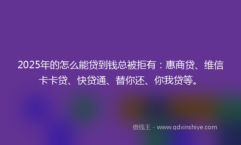 2025年的怎么能贷到钱总被拒有：惠商贷、维信卡卡贷、快贷通、替你还、你我贷等。