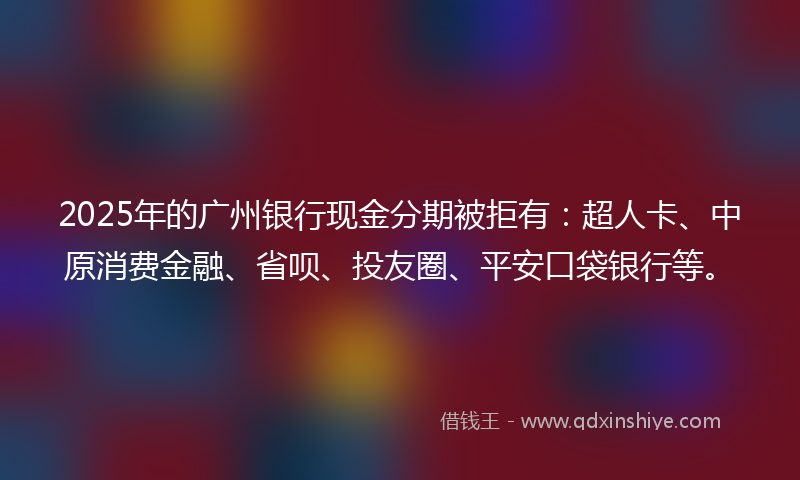 2025年的广州银行现金分期被拒有：超人卡、中原消费金融、省呗、投友圈、平安口袋银行等。
