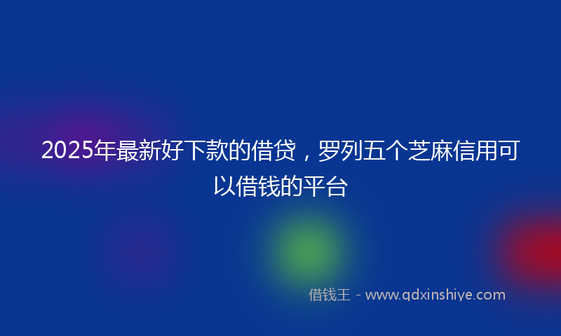 2025年最新好下款的借贷，罗列五个芝麻信用可以借钱的平台