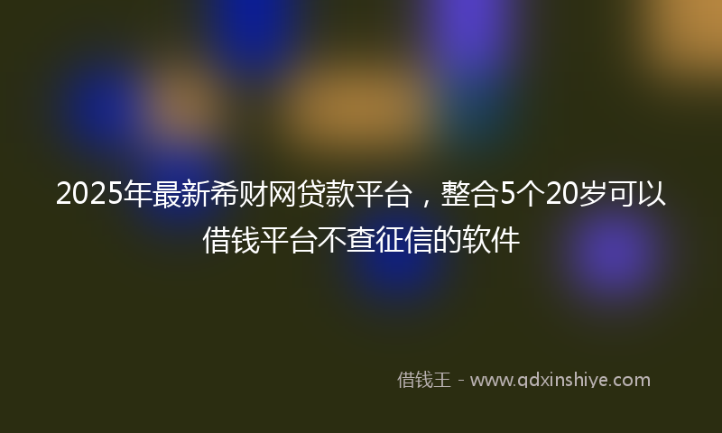 2025年最新希财网贷款平台，整合5个20岁可以借钱平台不查征信的软件