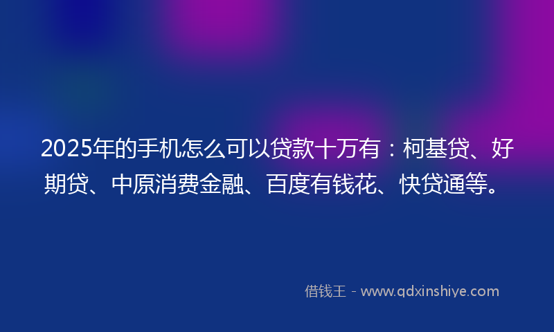 2025年的手机怎么可以贷款十万有：柯基贷、好期贷、中原消费金融、百度有钱花、快贷通等。
