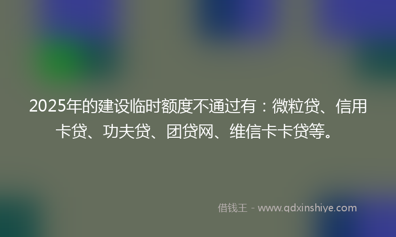 2025年的建设临时额度不通过有：微粒贷、信用卡贷、功夫贷、团贷网、维信卡卡贷等。