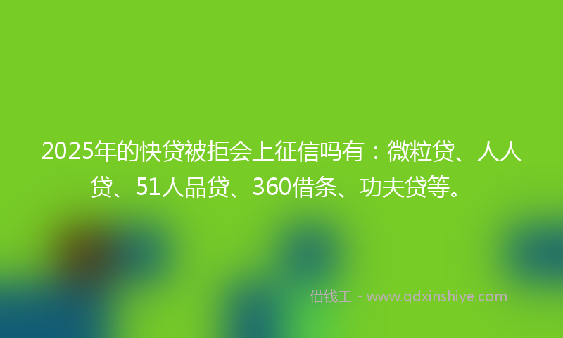 2025年的快贷被拒会上征信吗有：微粒贷、人人贷、51人品贷、360借条、功夫贷等。