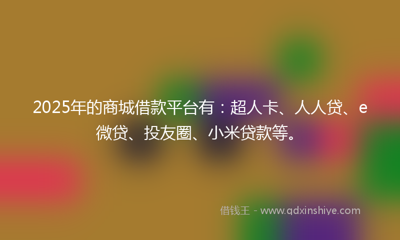 2025年的商城借款平台有：超人卡、人人贷、e微贷、投友圈、小米贷款等。