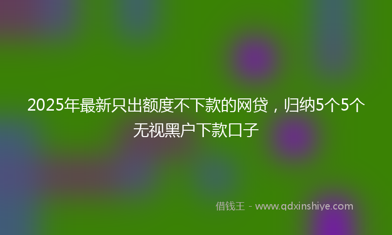 2025年最新只出额度不下款的网贷，归纳5个5个无视黑户下款口子
