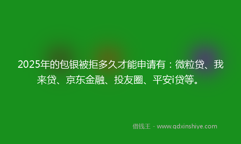 2025年的包银被拒多久才能申请有：微粒贷、我来贷、京东金融、投友圈、平安i贷等。