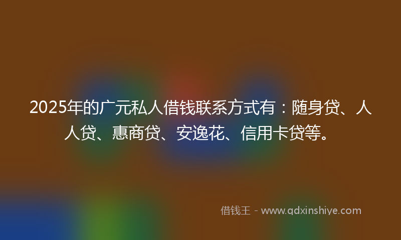 2025年的广元私人借钱联系方式有：随身贷、人人贷、惠商贷、安逸花、信用卡贷等。