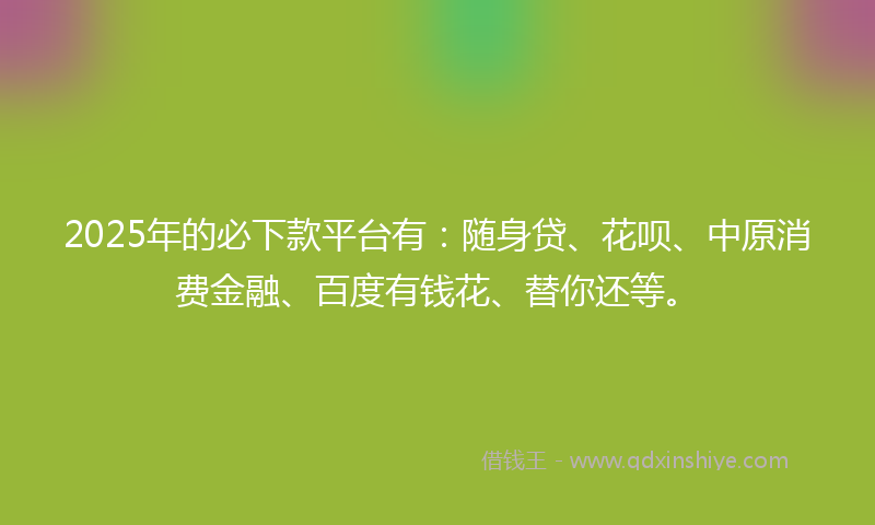 2025年的必下款平台有：随身贷、花呗、中原消费金融、百度有钱花、替你还等。