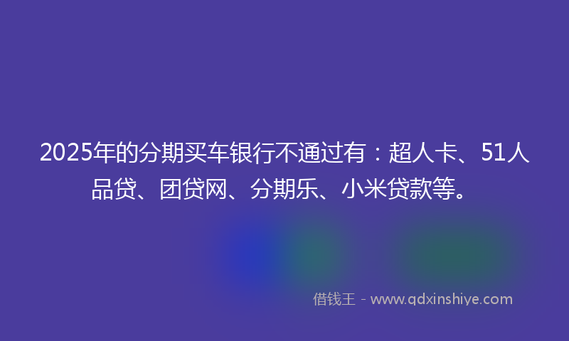 2025年的分期买车银行不通过有：超人卡、51人品贷、团贷网、分期乐、小米贷款等。