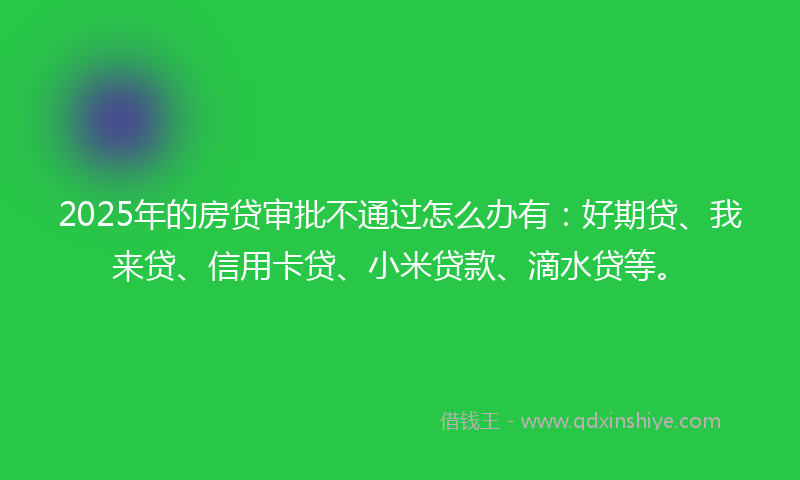 2025年的房贷审批不通过怎么办有：好期贷、我来贷、信用卡贷、小米贷款、滴水贷等。