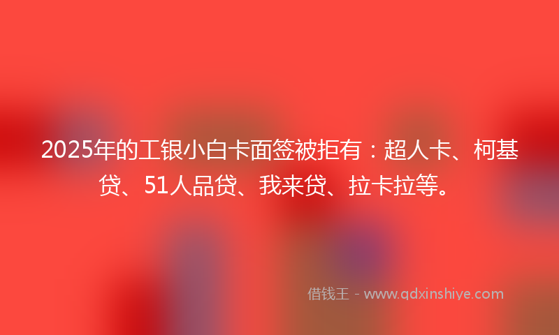 2025年的工银小白卡面签被拒有：超人卡、柯基贷、51人品贷、我来贷、拉卡拉等。