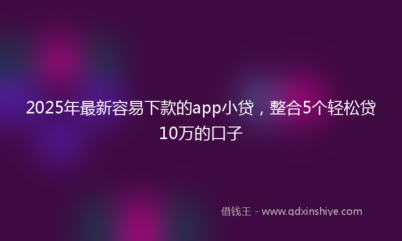 2025年最新容易下款的app小贷，整合5个轻松贷10万的口子