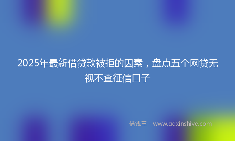 2025年最新借贷款被拒的因素，盘点五个网贷无视不查征信口子