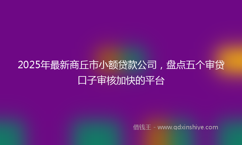 2025年最新商丘市小额贷款公司，盘点五个审贷口子审核加快的平台