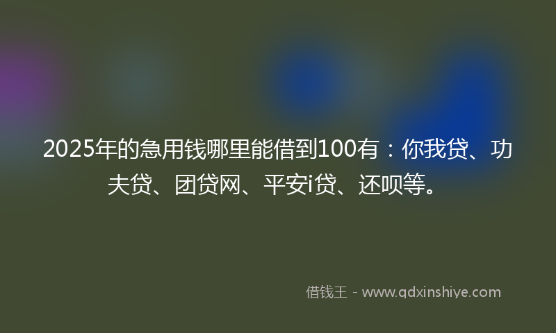 2025年的急用钱哪里能借到100有：你我贷、功夫贷、团贷网、平安i贷、还呗等。