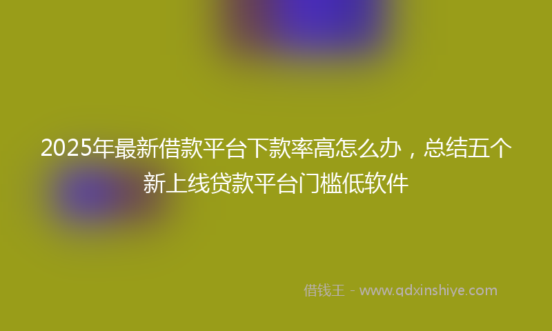 2025年最新借款平台下款率高怎么办，总结五个新上线贷款平台门槛低软件