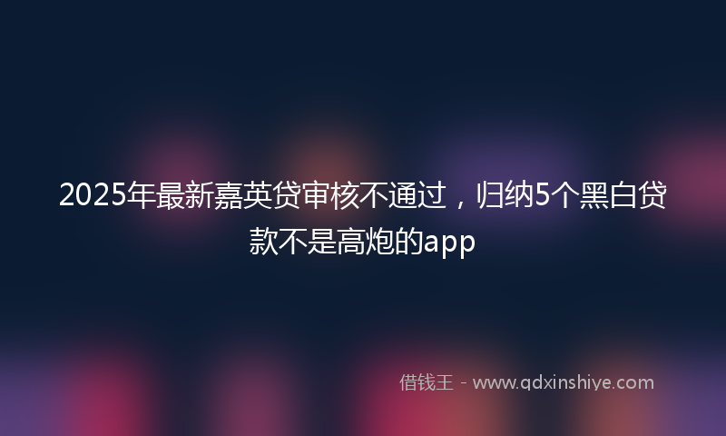 2025年最新嘉英贷审核不通过，归纳5个黑白贷款不是高炮的app