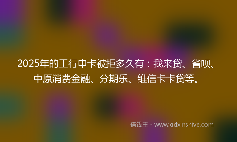 2025年的工行申卡被拒多久有：我来贷、省呗、中原消费金融、分期乐、维信卡卡贷等。