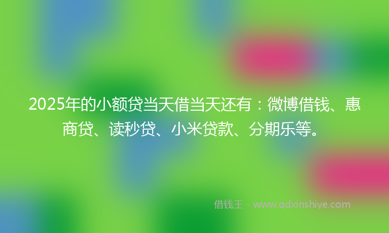 2025年的小额贷当天借当天还有：微博借钱、惠商贷、读秒贷、小米贷款、分期乐等。