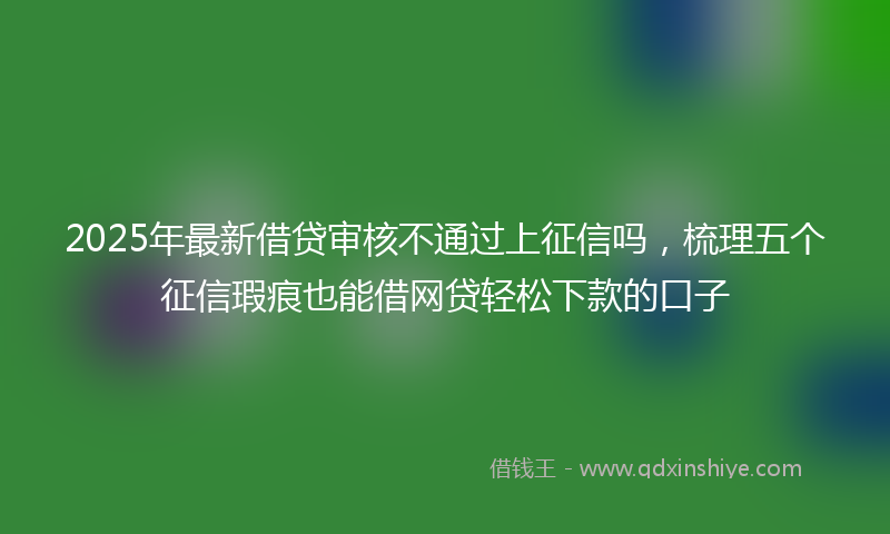 2025年最新借贷审核不通过上征信吗，梳理五个征信瑕疵也能借网贷轻松下款的口子