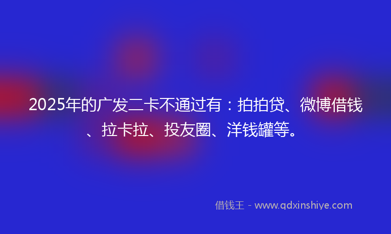 2025年的广发二卡不通过有：拍拍贷、微博借钱、拉卡拉、投友圈、洋钱罐等。