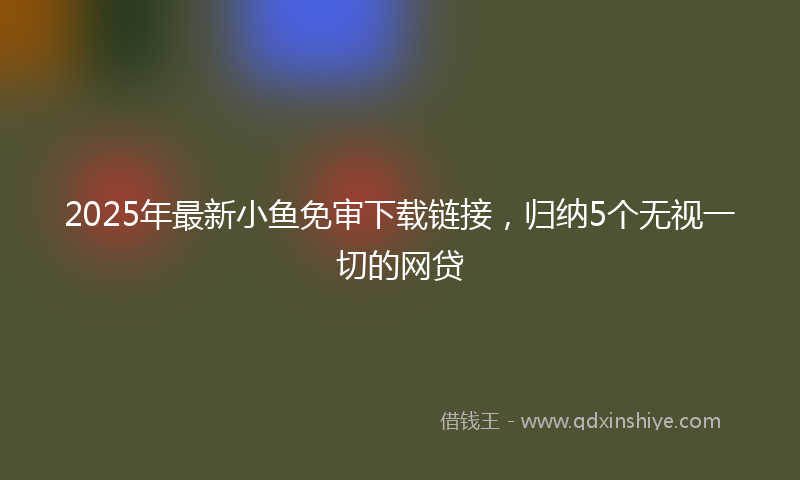 2025年最新小鱼免审下载链接，归纳5个无视一切的网贷