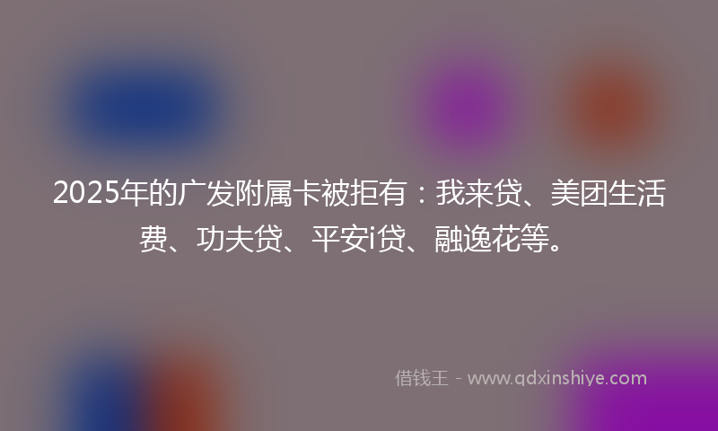 2025年的广发附属卡被拒有：我来贷、美团生活费、功夫贷、平安i贷、融逸花等。