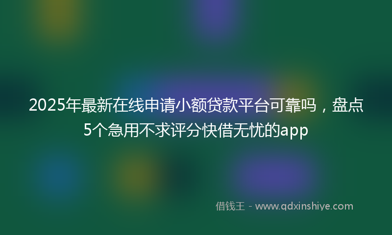 2025年最新在线申请小额贷款平台可靠吗，盘点5个急用不求评分快借无忧的app